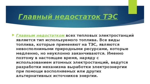 Главный недостаток ТЭС Главным недостатком всех тепловых электростанций является тип используемого топлива. Все виды топлива, которые применяют на ТЭС, являются невосполнимыми природными ресурсами, которые медленно, но неуклонно заканчиваются. Именно поэтому в настоящее время, наряду с использованием атомных электростанций, ведутся разработки механизма выработки электроэнергии при помощи восполняемых или других альтернативных источников энергии. 