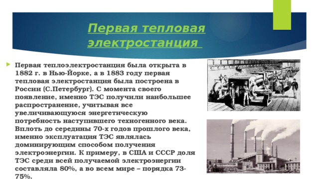  Первая тепловая электростанция Первая теплоэлектростанция была открыта в 1882 г. в Нью-Йорке, а в 1883 году первая тепловая электростанция была построена в России (С.Петербург). С момента своего появление, именно ТЭС получили наибольшее распространение, учитывая все увеличивающуюся энергетическую потребность наступившего техногенного века. Вплоть до середины 70-х годов прошлого века, именно эксплуатация ТЭС являлась доминирующим способом получения электроэнергии. К примеру, в США и СССР доля ТЭС среди всей получаемой электроэнергии составляла 80%, а во всем мире – порядка 73-75%. 