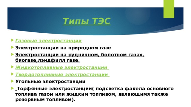 Типы ТЭС Газовые электростанции Электростанции на природном газе Электростанции на рудничном, болотном газах, биогазе,лэндфилл газе. Жидкотопливные электростанции Твердотопливные электростанции Угольные электростанции  Торфянные электростанции( подсветка факела основного топлива газом или жидким топливом, являющимя также резервным топливом). 