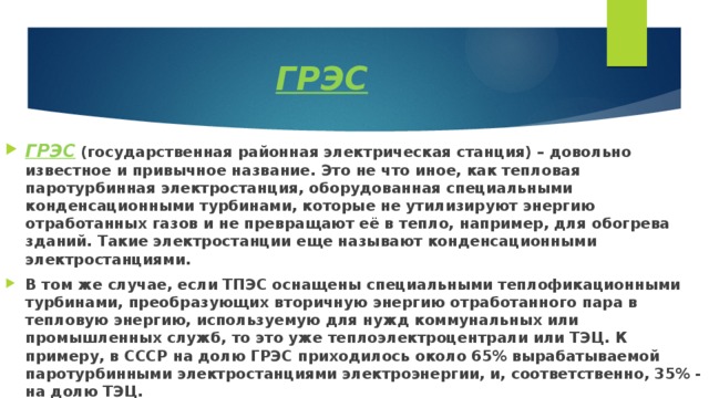 ГРЭС ГРЭС  (государственная районная электрическая станция) – довольно известное и привычное название. Это не что иное, как тепловая паротурбинная электростанция, оборудованная специальными конденсационными турбинами, которые не утилизируют энергию отработанных газов и не превращают её в тепло, например, для обогрева зданий. Такие электростанции еще называют конденсационными электростанциями. В том же случае, если ТПЭС оснащены специальными теплофикационными турбинами, преобразующих вторичную энергию отработанного пара в тепловую энергию, используемую для нужд коммунальных или промышленных служб, то это уже теплоэлектроцентрали или ТЭЦ. К примеру, в СССР на долю ГРЭС приходилось около 65% вырабатываемой паротурбинными электростанциями электроэнергии, и, соответственно, 35% - на долю ТЭЦ. 