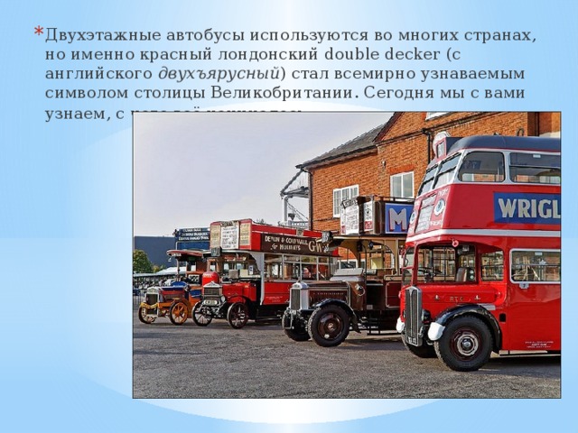 Двухэтажные автобусы используются во многих странах, но именно красный лондонский double decker (с английского двухъярусный ) стал всемирно узнаваемым символом столицы Великобритании. Сегодня мы с вами узнаем, с чего всё начиналось .   