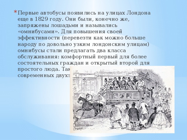 Первые автобусы появились на улицах Лондона еще в 1829 году. Они были, конечно же, запряжены лошадьми и назывались «омнибусами». Для повышения своей эффективности (перевезти как можно больше народу по довольно узким лондонским улицам) омнибусы стали предлагать два класса обслуживания: комфортный первый для более состоятельных граждан и открытый второй для простого люда. Так появились прототипы современных двухэтажников.   