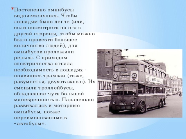Постепенно омнибусы видоизменялись. Чтобы лошадям было легче (или, если посмотреть на это с другой стороны, чтобы можно было провезти большее количество людей), для омнибусов проложили рельсы. С приходом электричества отпала необходимость в лошадях - появились трамваи (тоже, разумеется, двухэтажные). Их сменили троллейбусы, обладавшие чуть большей маневренностью. Паралельно развивались и моторные омнибусы, позже переименованные в «автобусы». 