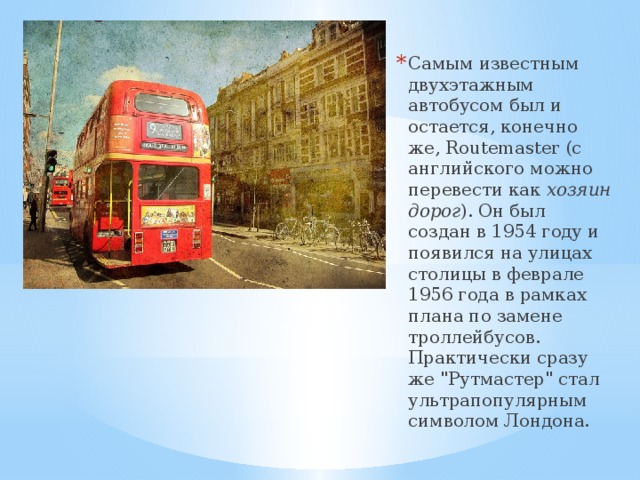 Самым известным двухэтажным автобусом был и остается, конечно же, Routemaster (с английского можно перевести как  хозяин дорог ). Он был создан в 1954 году и появился на улицах столицы в феврале 1956 года в рамках плана по замене троллейбусов. Практически сразу же 