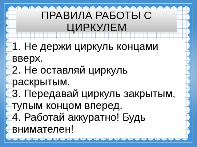 ПРАВИЛА РАБОТЫ С ЦИРКУЛЕМ 1. Не держи циркуль концами вверх.  2. Не оставляй циркуль раскрытым.  3. Передавай циркуль закрытым, тупым концом вперед.  4. Работай аккуратно! Будь внимателен!  