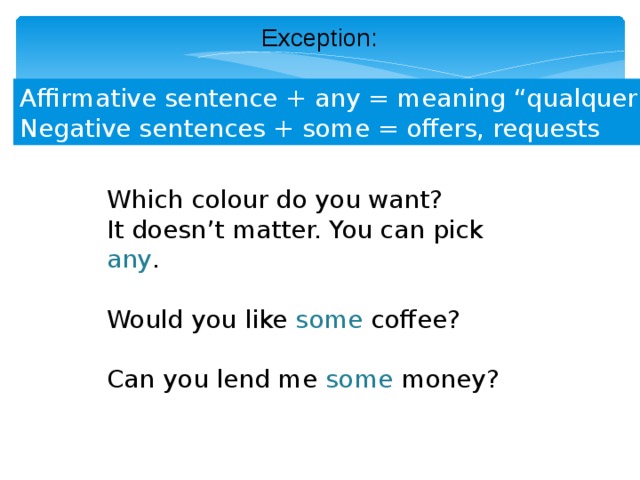 Exception: Affirmative sentence + any = meaning “qualquer” Negative sentences + some = offers, requests Which colour do you want? It doesn’t matter. You can pick  any . Would you like some coffee? Can you lend me some money? 