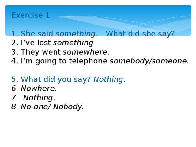 Exercise 1 1. She said something. What did she say? 2. I’ve lost something 3. They went somewhere. 4. I’m going to telephone somebody/someone.  5. What did you say? Nothing. 6. Nowhere. 7. Nothing. 8. No-one/ Nobody.  