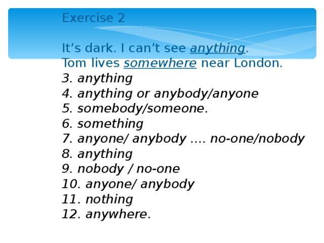 Exercise 2 It’s dark. I can’t see anything . Tom lives somewhere  near London . 3. anything 4. anything or anybody/anyone 5. somebody/someone. 6. something 7. anyone/ anybody .... no-one/nobody 8. anything 9. nobody / no-one 10. anyone/ anybody 11. nothing 12. anywhere. 
