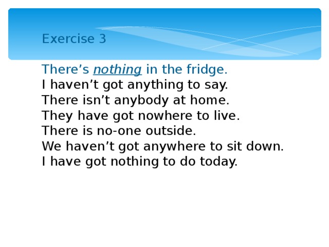 Exercise 3 There’s nothing in the fridge. I haven’t got anything to say. There isn’t anybody at home. They have got nowhere to live. There is no-one outside. We haven’t got anywhere to sit down. I have got nothing to do today. 