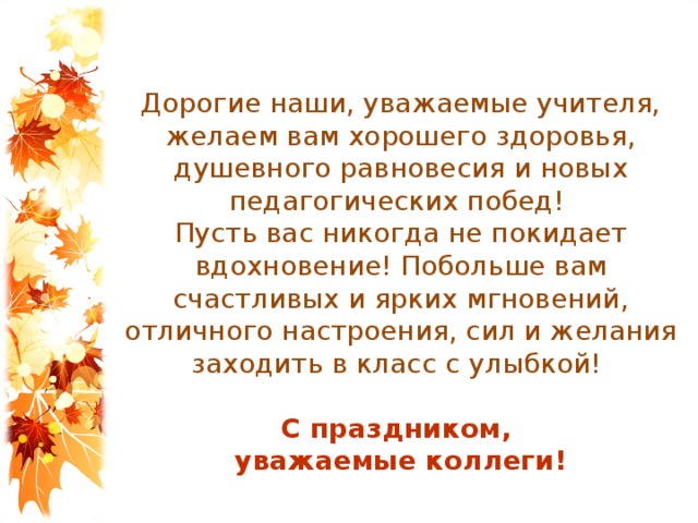 Дорогие наши, уважаемые учителя, желаем вам хорошего здоровья, душевного равновесия и новых педагогических побед! Пусть вас никогда не покидает вдохновение! Побольше вам счастливых и ярких мгновений, отличного настроения, сил и желания заходить в класс с улыбкой! С праздником, уважаемые коллеги! 