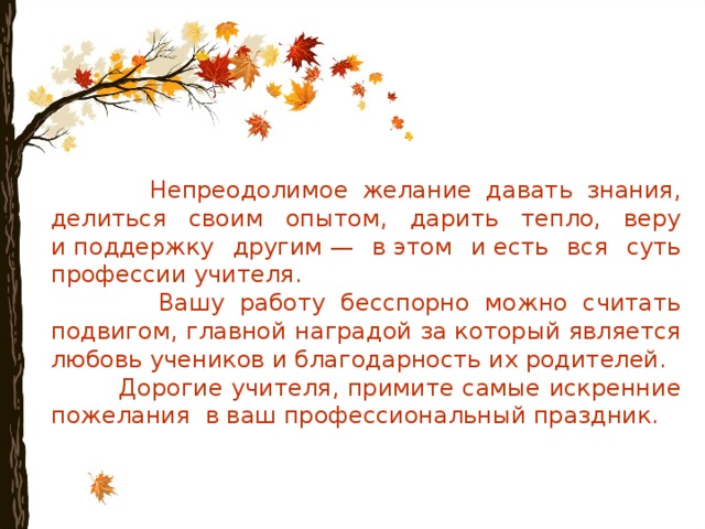  Непреодолимое желание давать знания, делиться своим опытом, дарить тепло, веру и поддержку другим — в этом и есть вся суть профессии учителя.  Вашу работу бесспорно можно считать подвигом, главной наградой за который является любовь учеников и благодарность их родителей.  Дорогие учителя, примите самые искренние пожелания в ваш профессиональный праздник. 