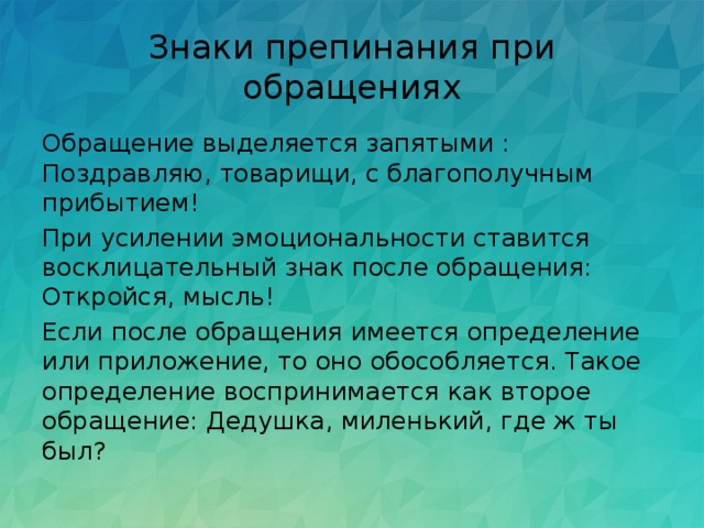 Знаки препинания при обращениях Обращение выделяется запятыми : Поздравляю, товарищи, с благополучным прибытием! При усилении эмоциональности ставится восклицательный знак после обращения: Откройся, мысль! Если после обращения имеется определение или приложение, то оно обособляется. Такое определение воспринимается как второе обращение: Дедушка, миленький, где ж ты был? 