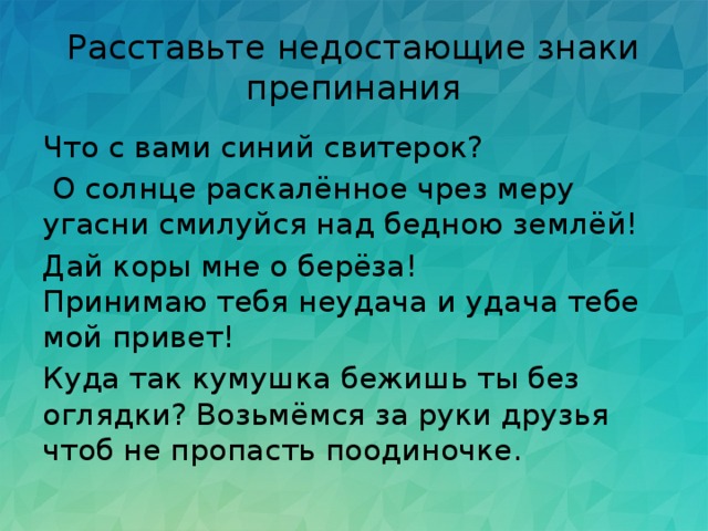 Расставьте недостающие знаки препинания Что с вами синий свитерок?  О солнце раскалённое чрез меру угасни смилуйся над бедною землёй! Дай коры мне о берёза!  Принимаю тебя неудача и удача тебе мой привет! Куда так кумушка бежишь ты без оглядки? Возьмёмся за руки друзья чтоб не пропасть поодиночке. 