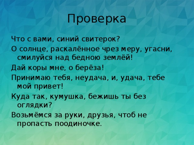 Проверка Что с вами, синий свитерок? О солнце, раскалённое чрез меру, угасни, смилуйся над бедною землёй! Дай коры мне, о берёза!  Принимаю тебя, неудача, и, удача, тебе мой привет! Куда так, кумушка, бежишь ты без оглядки? Возьмёмся за руки, друзья, чтоб не пропасть поодиночке. 