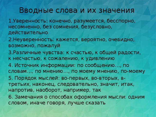 Вводные слова и их значения   1.Уверенность: конечно, разумеется, бесспорно, несомненно, без сомнения, безусловно, действительно 2.Неуверенность: кажется, вероятно, очевидно, возможно, пожалуй 3.Различные чувства: к счастью, к общей радости, к несчастью, к сожалению, к удивлению 4. Источник информации: по сообщению…, по словам…, по мнению…, по моему мнению, по-моему 5. Порядок мыслей: во-первых, во-вторых, в-третьих, наконец, следовательно, значит, итак, напротив, наоборот, например, так 6. Замечания о способах оформления мысли: одним словом, иначе говоря, лучше сказать 