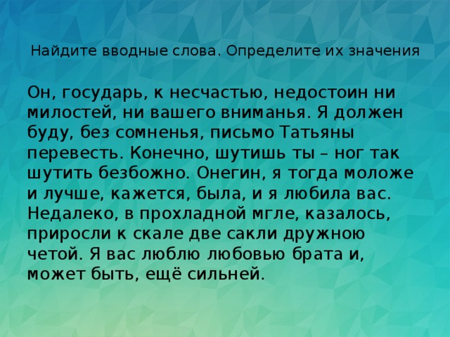 Найдите вводные слова. Определите их значения   Он, государь, к несчастью, недостоин ни милостей, ни вашего вниманья. Я должен буду, без сомненья, письмо Татьяны перевесть. Конечно, шутишь ты – ног так шутить безбожно. Онегин, я тогда моложе и лучше, кажется, была, и я любила вас. Недалеко, в прохладной мгле, казалось, приросли к скале две сакли дружною четой. Я вас люблю любовью брата и, может быть, ещё сильней. 