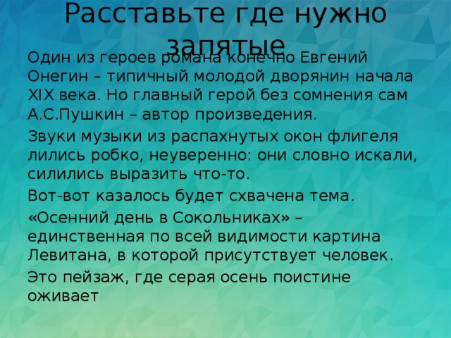Расставьте где нужно запятые Один из героев романа конечно Евгений Онегин – типичный молодой дворянин начала ХIХ века. Но главный герой без сомнения сам А.С.Пушкин – автор произведения. Звуки музыки из распахнутых окон флигеля лились робко, неуверенно: они словно искали, силились выразить что-то. Вот-вот казалось будет схвачена тема. «Осенний день в Сокольниках» – единственная по всей видимости картина Левитана, в которой присутствует человек. Это пейзаж, где серая осень поистине оживает 