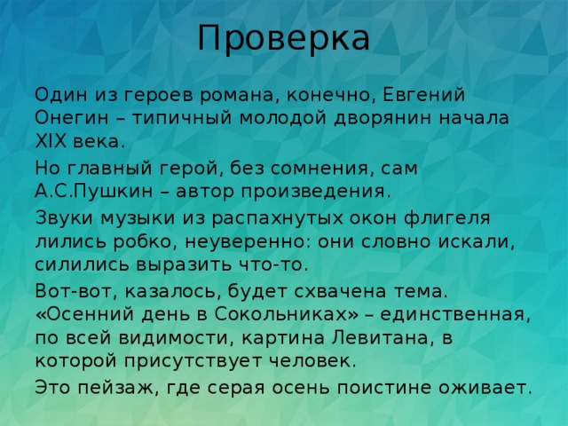 Проверка Один из героев романа, конечно, Евгений Онегин – типичный молодой дворянин начала ХIХ века. Но главный герой, без сомнения, сам А.С.Пушкин – автор произведения. Звуки музыки из распахнутых окон флигеля лились робко, неуверенно: они словно искали, силились выразить что-то. Вот-вот, казалось, будет схвачена тема. «Осенний день в Сокольниках» – единственная, по всей видимости, картина Левитана, в которой присутствует человек. Это пейзаж, где серая осень поистине оживает. 