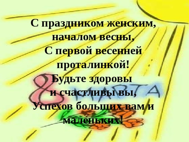  С праздником женским, началом весны,  С первой весенней проталинкой!  Будьте здоровы  и счастливы вы,  Успехов больших вам и маленьких!    