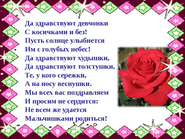 Да здравствуют девчонки  С косичками и без!  Пусть солнце улыбнется  Им с голубых небес! Да здравствуют худышки,  Да здравствуют толстушки,  Те, у кого сережки,  А на носу веснушки. Мы всех вас поздравляем  И просим не сердится:  Не всем же удается  Мальчишками родиться! 