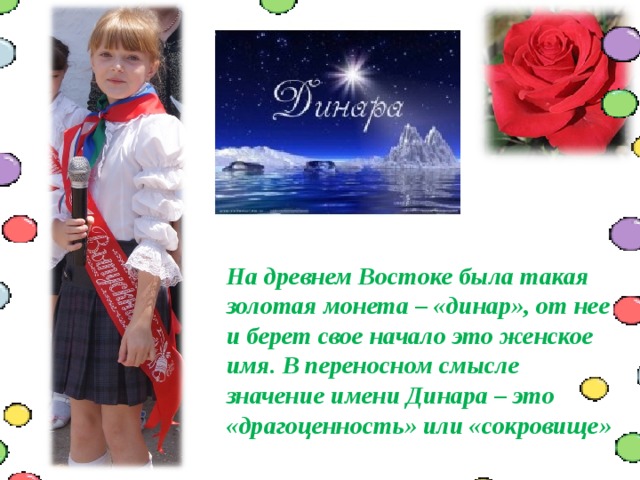  На древнем Востоке была такая золотая монета – «динар», от нее и берет свое начало это женское имя. В переносном смысле значение имени Динара – это «драгоценность» или «сокровище» 