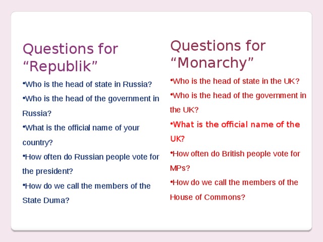 Questions for “Monarchy” Who is the head of state in the UK? Who is the head of the government in the UK? What is the official name of the UK? How often do British people vote for MPs? How do we call the members of the House of Commons? Questions for “Republik”