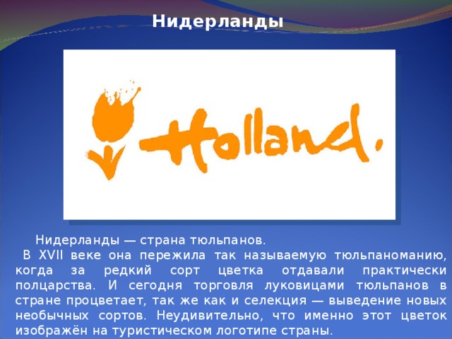 Нидерланды  Нидерланды — страна тюльпанов.  В XVII веке она пережила так называемую тюльпаноманию, когда за редкий сорт цветка отдавали практически полцарства. И сегодня торговля луковицами тюльпанов в стране процветает, так же как и селекция — выведение новых необычных сортов. Неудивительно, что именно этот цветок изображён на туристическом логотипе страны. 