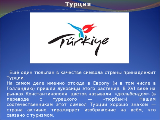  Турция  Ещё один тюльпан в качестве символа страны принадлежит Турции. На самом деле именно отсюда в Европу (и в том числе в Голландию) пришли луковицы этого растения. В XVI веке на рынках Константинополя цветок называли «дюльбендом» (в переводе с турецкого — «тюрбан»). Нашим соотечественникам этот символ Турции хорошо знаком — страна активно тиражирует изображение на всём, что связано с туризмом. 