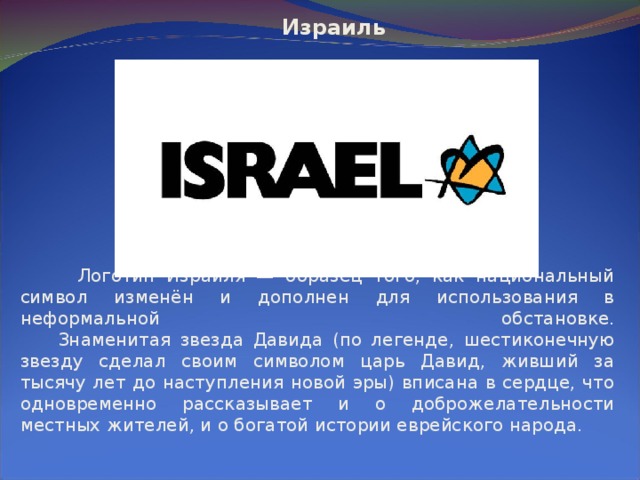  Израиль   Логотип Израиля — образец того, как национальный символ изменён и дополнен для использования в неформальной обстановке.  Знаменитая звезда Давида (по легенде, шестиконечную звезду сделал своим символом царь Давид, живший за тысячу лет до наступления новой эры) вписана в сердце, что одновременно рассказывает и о доброжелательности местных жителей, и о богатой истории еврейского народа. 