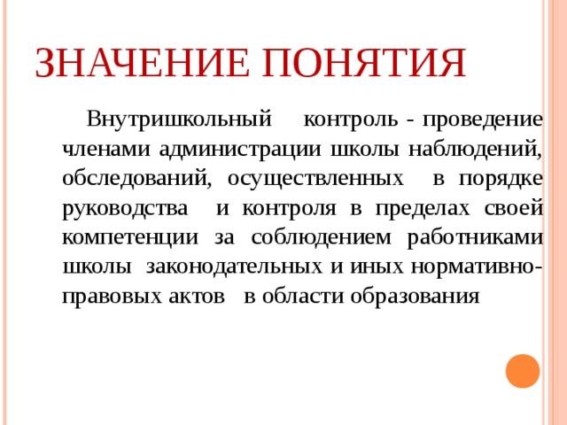 ЗНАЧЕНИЕ ПОНЯТИЯ  Внутришкольный контроль - проведение членами администрации школы наблюдений, обследований, осуществленных в порядке руководства и контроля в пределах своей компетенции за соблюдением работниками школы законодательных и иных нормативно-правовых актов в области образования  Внутришкольный контроль - проведение членами администрации школы наблюдений, обследований, осуществленных в порядке руководства и контроля в пределах своей компетенции за соблюдением работниками школы законодательных и иных нормативно-правовых актов в области образования 