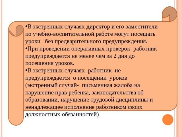 В экстренных случаях директор и его заместители по учебно-воспитательной работе могут посещать уроки без предварительного предупреждения. При проведении оперативных проверок работник предупреждается не менее чем за 2 дня до посещения уроков. В экстренных случаях работник не предупреждается о посещении уроков (экстренный случай- письменная жалоба на нарушение прав ребенка, законодательства об образовании, нарушение трудовой дисциплины и ненадлежащее исполнение работником своих должностных обязанностей) 