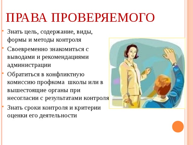 ПРАВА ПРОВЕРЯЕМОГО Знать цель, содержание, виды, формы и методы контроля Своевременно знакомиться с выводами и рекомендациями администрации Обратиться в конфликтную комиссию профкома школы или в вышестоящие органы при несогласии с результатами контроля Знать сроки контроля и критерии оценки его деятельности 