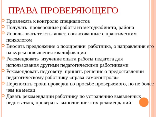 ПРАВА ПРОВЕРЯЮЩЕГО Привлекать к контролю специалистов Получать проверочные работы из методкабинета, района Использовать тексты анкет, согласованные с практическим психологом Вносить предложение о поощрении работника, о направлении его на курсы повышения квалификации Рекомендовать изучение опыта работы педагога для использования другими педагогическими работниками Рекомендовать педсовету принять решение о предоставлении педагогическому работнику «права самоконтроля» Переносить сроки проверки по просьбе проверяемого, но не более чем на месяц Давать рекомендации работнику по устранению выявленных недостатков, проверять выполнение этих рекомендаций  