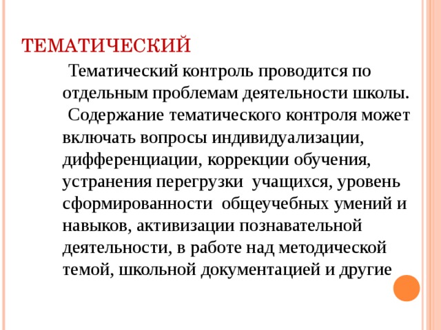 ТЕМАТИЧЕСКИЙ  Тематический контроль проводится по отдельным проблемам деятельности школы.  Содержание тематического контроля может включать вопросы индивидуализации, дифференциации, коррекции обучения, устранения перегрузки учащихся, уровень сформированности общеучебных умений и навыков, активизации познавательной деятельности, в работе над методической темой, школьной документацией и другие 