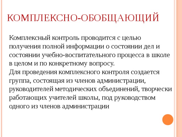 КОМПЛЕКСНО-ОБОБЩАЮЩИЙ  Комплексный контроль проводится с целью получения полной информации о состоянии дел и состоянии учебно-воспитательного процесса в школе в целом и по конкретному вопросу. Для проведения комплексного контроля создается группа, состоящая из членов администрации, руководителей методических объединений, творчески работающих учителей школы, под руководством одного из членов администрации 