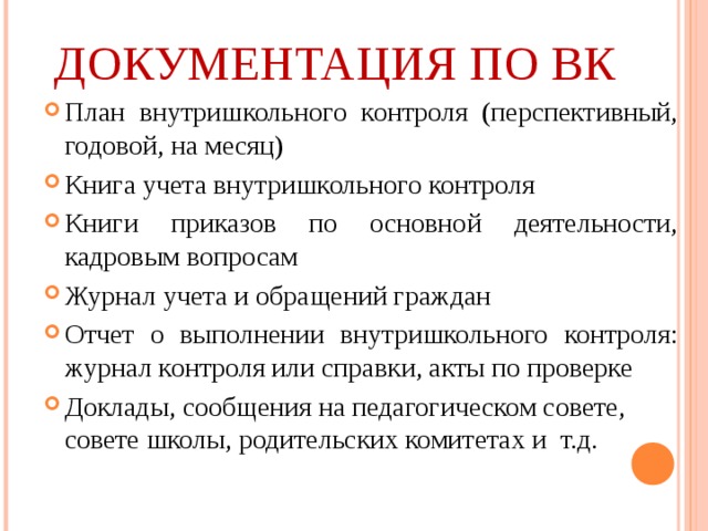 ДОКУМЕНТАЦИЯ ПО ВК План внутришкольного контроля (перспективный, годовой, на месяц) Книга учета внутришкольного контроля Книги приказов по основной деятельности, кадровым вопросам Журнал учета и обращений граждан Отчет о выполнении внутришкольного контроля: журнал контроля или справки, акты по проверке Доклады, сообщения на педагогическом совете, совете школы, родительских комитетах и т.д.  