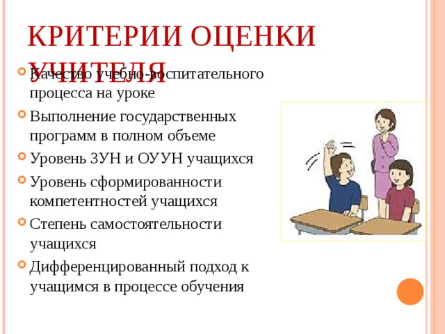 КРИТЕРИИ ОЦЕНКИ УЧИТЕЛЯ Качество учебно-воспитательного процесса на уроке Выполнение государственных программ в полном объеме Уровень ЗУН и ОУУН учащихся Уровень сформированности компетентностей учащихся Степень самостоятельности учащихся Дифференцированный подход к учащимся в процессе обучения  