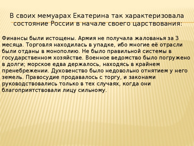 В своих мемуарах Екатерина так характеризовала  состояние России в начале своего царствования: Финансы были истощены. Армия не получала жалованья за 3 месяца. Торговля находилась в упадке, ибо многие её отрасли были отданы в монополию. Не было правильной системы в государственном хозяйстве. Военное ведомство было погружено в долги; морское едва держалось, находясь в крайнем пренебрежении. Духовенство было недовольно отнятием у него земель. Правосудие продавалось с торгу, и законами руководствовались только в тех случаях, когда они благоприятствовали лицу сильному. 