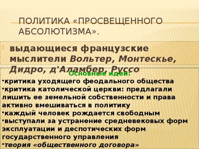 Политика «просвещенного абсолютизма». выдающиеся французские мыслители Вольтер, Монтескье, Дидро, д'Аламбер, Руссо  Основные идеи: критика уходящего феодального общества критика католической церкви: предлагали лишить ее земельной собственности и права активно вмешиваться в политику каждый человек рождается свободным выступали за устранение средневековых форм эксплуатации и деспотических форм государственного управления теория «общественного договора» 