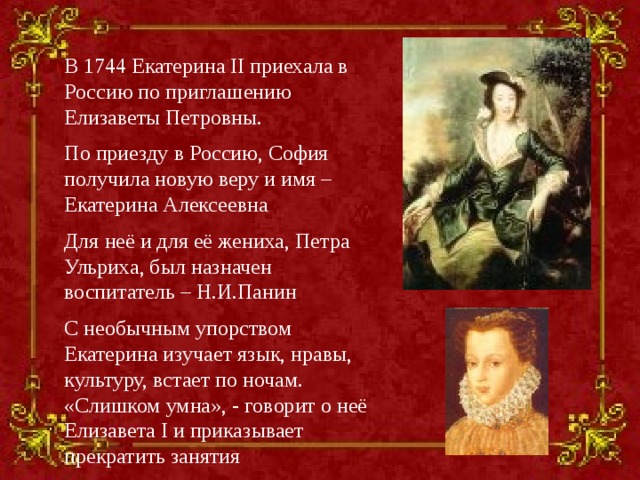 В 1744 Екатерина II приехала в Россию по приглашению Елизаветы Петровны. По приезду в Россию, София получила новую веру и имя – Екатерина Алексеевна Для неё и для её жениха, Петра Ульриха, был назначен воспитатель – Н.И.Панин С необычным упорством Екатерина изучает язык, нравы, культуру, встает по ночам. «Слишком умна», - говорит о неё Елизавета I и приказывает прекратить занятия  