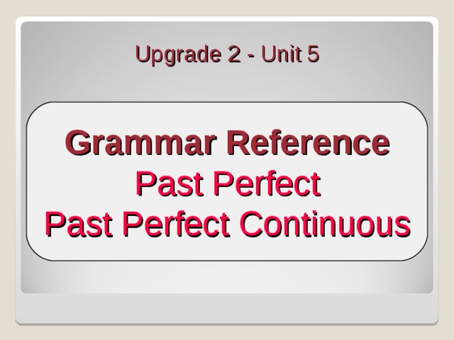Upgrade 2 - Unit 5 Grammar Reference Past Perfect Past Perfect Continuous Nesta sequência de slides os alunos verão os tempos Past Perfect e Past Perfect Continuous . Explore cada lâmina com os alunos, reforçando a estrutura trabalhada com mais exemplos. Peça aos alunos que deem exemplos para que coloquem em prática o que aprenderam. Estimule-os a fazer perguntas aos colegas e a você, usando o tempo trabalhado e o vocabulário da unidade.  