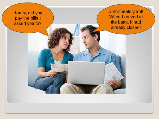 Honey, did you pay the bills I asked you to? Unfortunately not! When I arrived at the bank, it had already closed! Exponha a situação aos alunos; crie nomes para os personagens e incentive a imaginação dos alunos para que componham um “cenário” para uma história (o casal não tem filhos, acabaram de se casar, moram em uma casa na cidade, etc.).  