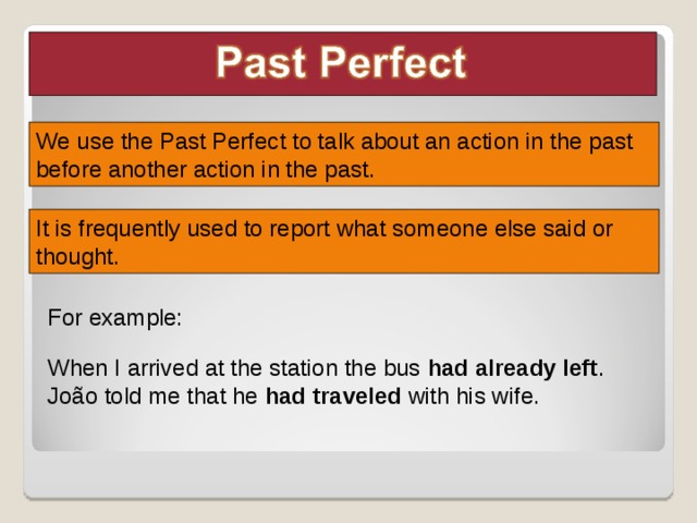 We use the Past Perfect to talk about an action in the past before another action in the past. It is frequently used to report what someone else said or thought. For example: Leia as explicações sobre o uso do tempo verbal, os exemplos e a linha temporal no slide seguinte, apontando, em cada frase, o verbo no tempo verbal trabalhado. When I arrived at the station the bus had already left . João told me that he had traveled with his wife.  