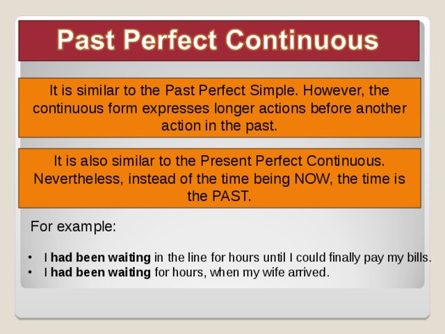 It is similar to the Past Perfect Simple. However, the continuous form expresses longer actions before another action in the past. It is also similar to the Present Perfect Continuous. Nevertheless, instead of the time being NOW, the time is the PAST. Leia as explicações sobre o uso do tempo verbal, os exemplos e a linha temporal do slide seguinte, apontando, em cada frase, o verbo no tempo verbal trabalhado. For example: I had been waiting in the line for hours until I could finally pay my bills. I had been waiting for hours, when my wife arrived.   6 