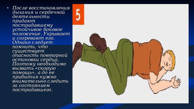 После восстановления дыхания и сердечной деятельности придают пострадавшему устойчивое боковое положение. Укрывают и согревают его. Однако следует помнить, что существует опасность повторной остановки сердца. Поэтому необходимо вызвать «скорую помощь», а до ее прибытия нужно внимательно следить за состоянием пострадавшего. 
