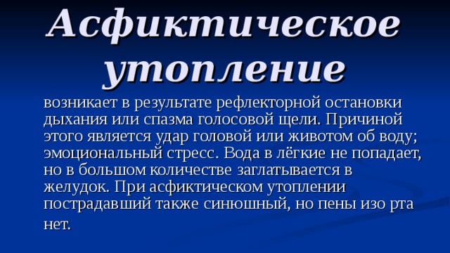 Асфиктическое утопление  возникает в результате рефлекторной остановки дыхания или спазма голосовой щели. Причиной этого является удар головой или животом об воду; эмоциональный стресс. Вода в лёгкие не попадает, но в большом количестве заглатывается в желудок. При асфиктическом утоплении пострадавший также синюшный, но пены изо рта нет.  