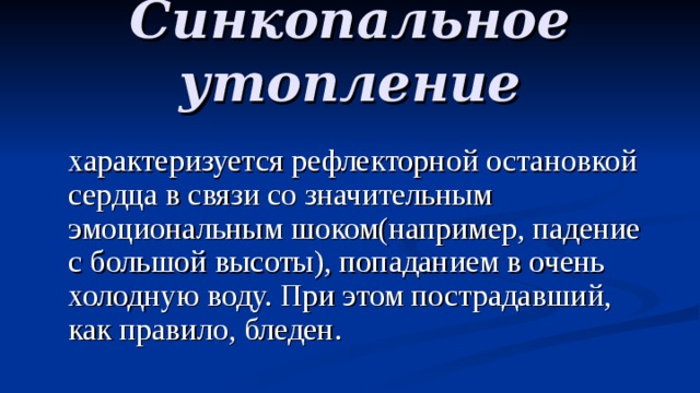 Синкопальное утопление  характеризуется рефлекторной остановкой сердца в связи со значительным эмоциональным шоком(например, падение с большой высоты), попаданием в очень холодную воду. При этом пострадавший, как правило, бледен. 