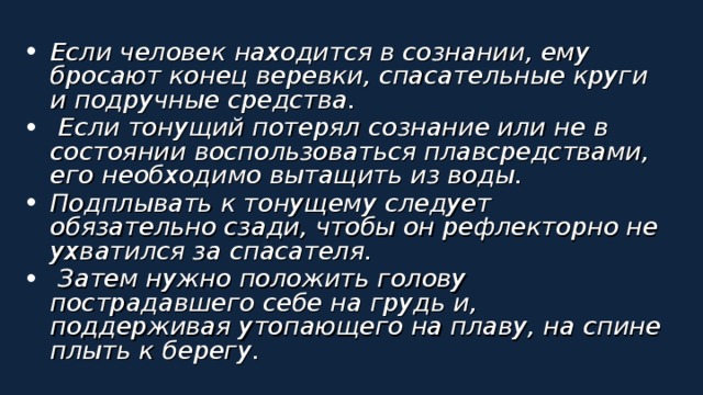 Если человек находится в сознании, ему бросают конец веревки, спасательные круги и подручные средства.  Если тонущий потерял сознание или не в состоянии воспользоваться плавсредствами, его необходимо вытащить из воды. Подплывать к тонущему следует обязательно сзади, чтобы он рефлекторно не ухватился за спасателя.  Затем нужно положить голову пострадавшего себе на грудь и, поддерживая утопающего на плаву, на спине плыть к берегу.  