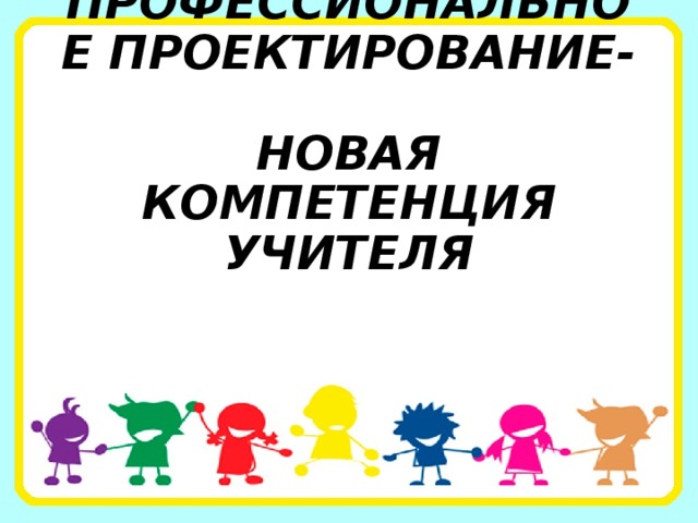ПРОФЕССИОНАЛЬНОЕ ПРОЕКТИРОВАНИЕ-  НОВАЯ КОМПЕТЕНЦИЯ  УЧИТЕЛЯ 