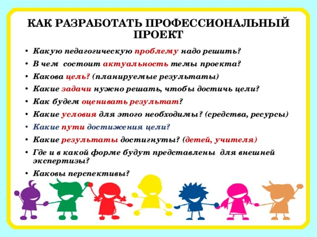 КАК РАЗРАБОТАТЬ ПРОФЕССИОНАЛЬНЫЙ ПРОЕКТ Какую педагогическую проблему надо решить? В чем состоит актуальность темы проекта? Какова цель? (планируемые результаты) Какие задачи нужно решать, чтобы достичь цели? Как будем оценивать результат ? Какие условия для этого необходимы? (средства, ресурсы) Какие пути достижения цели? Какие результаты достигнуты? ( детей, учителя) Где и в какой форме будут представлены для внешней экспертизы? Каковы перспективы?  